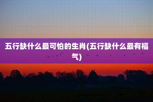五行缺什么最可怕的生肖(五行缺什么最有福气)