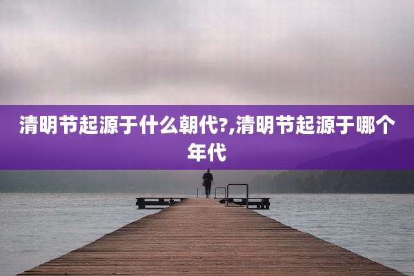清明节起源于什么朝代?,清明节起源于哪个年代