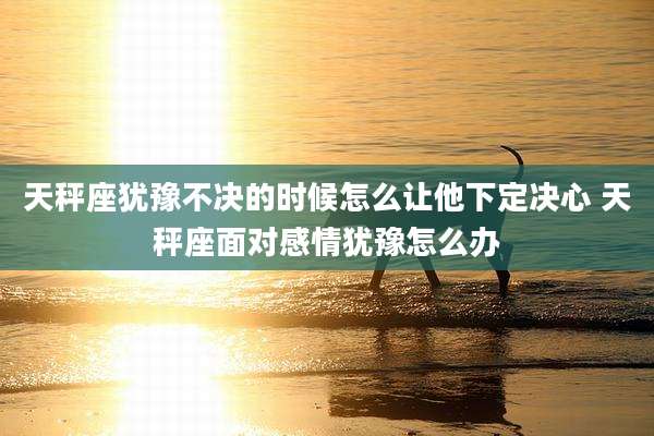 天秤座犹豫不决的时候怎么让他下定决心 天秤座面对感情犹豫怎么办