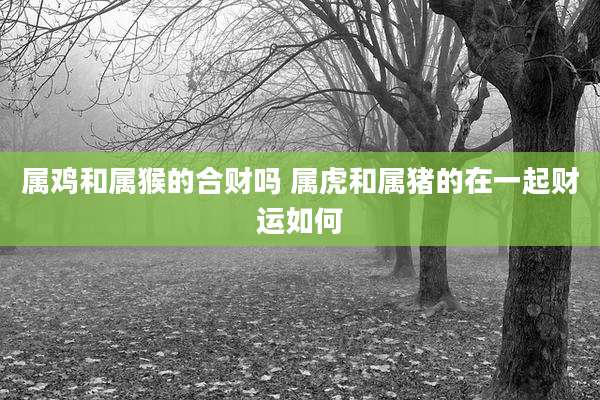属鸡和属猴的合财吗 属虎和属猪的在一起财运如何