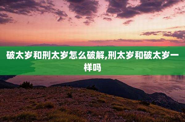 破太岁和刑太岁怎么破解,刑太岁和破太岁一样吗