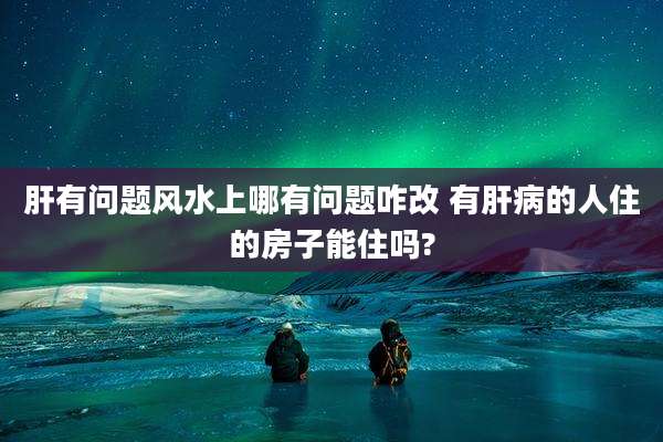 肝有问题风水上哪有问题咋改 有肝病的人住的房子能住吗?