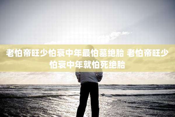 老怕帝旺少怕衰中年最怕墓绝胎 老怕帝旺少怕衰中年就怕死绝胎