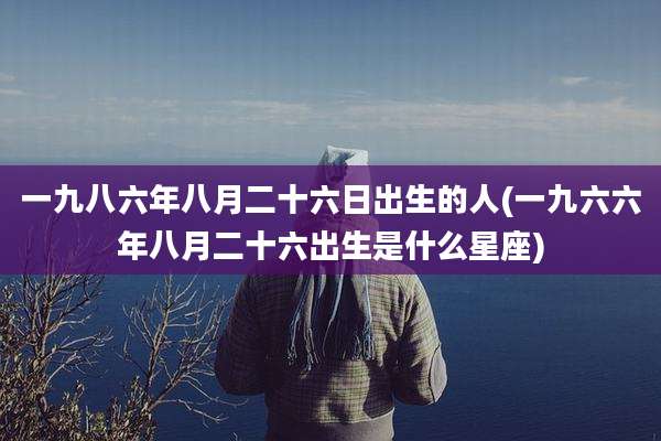 一九八六年八月二十六日出生的人(一九六六年八月二十六出生是什么星座)