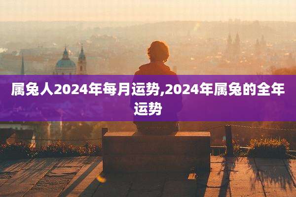 属兔人2024年每月运势,2024年属兔的全年运势