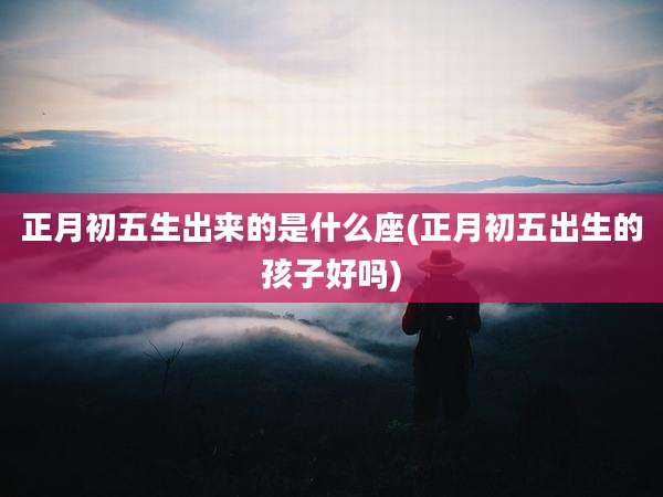 正月初五生出来的是什么座(正月初五出生的孩子好吗)