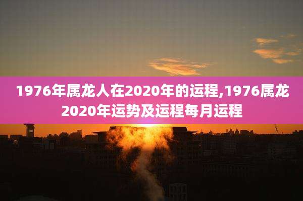 1976年属龙人在2020年的运程,1976属龙2020年运势及运程每月运程