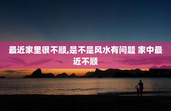 最近家里很不顺,是不是风水有问题 家中最近不顺