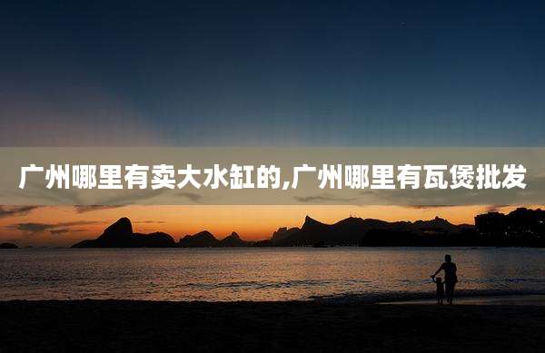 广州哪里有卖大水缸的,广州哪里有瓦煲批发
