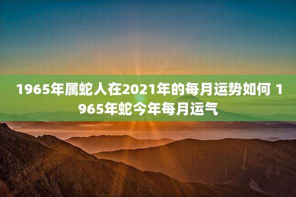1965年属蛇人在2021年的每月运势如何 1965年蛇今年每月运气