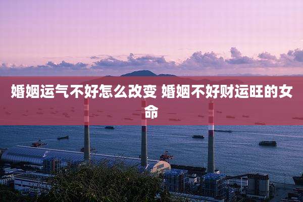 婚姻运气不好怎么改变 婚姻不好财运旺的女命