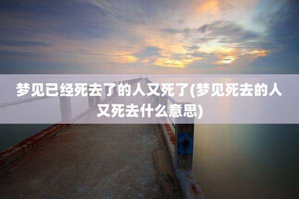 梦见已经死去了的人又死了(梦见死去的人又死去什么意思)