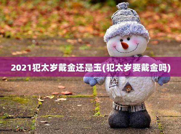 2021犯太岁戴金还是玉(犯太岁要戴金吗)