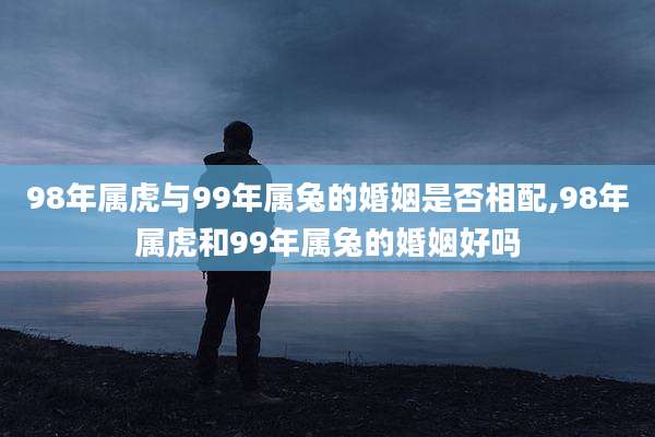 98年属虎与99年属兔的婚姻是否相配,98年属虎和99年属兔的婚姻好吗
