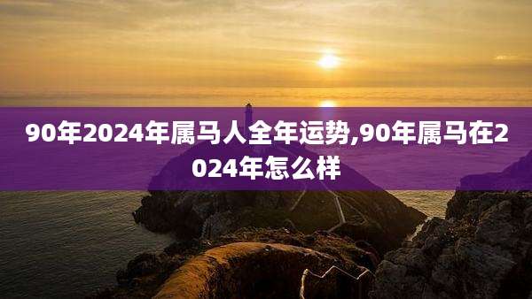 90年2024年属马人全年运势,90年属马在2024年怎么样