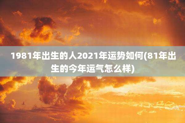 1981年出生的人2021年运势如何(81年出生的今年运气怎么样)
