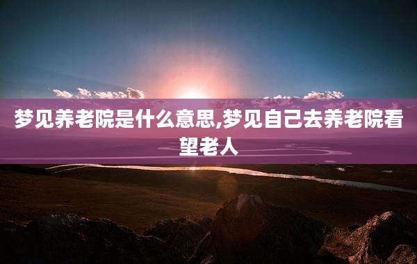 梦见养老院是什么意思,梦见自己去养老院看望老人