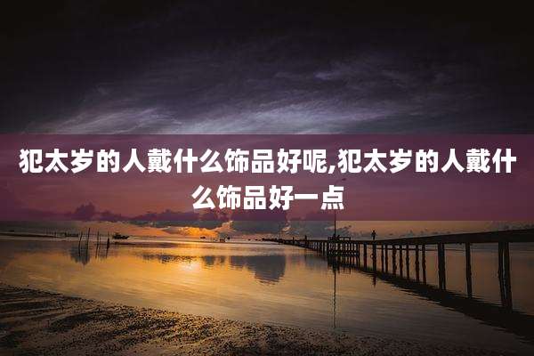 犯太岁的人戴什么饰品好呢,犯太岁的人戴什么饰品好一点