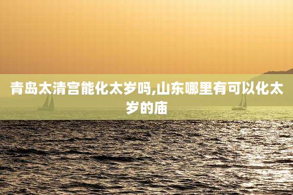 青岛太清宫能化太岁吗,山东哪里有可以化太岁的庙