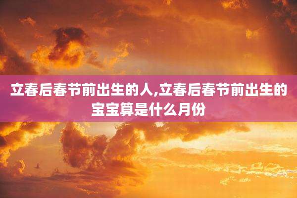 立春后春节前出生的人,立春后春节前出生的宝宝算是什么月份