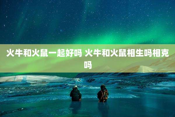 火牛和火鼠一起好吗 火牛和火鼠相生吗相克吗