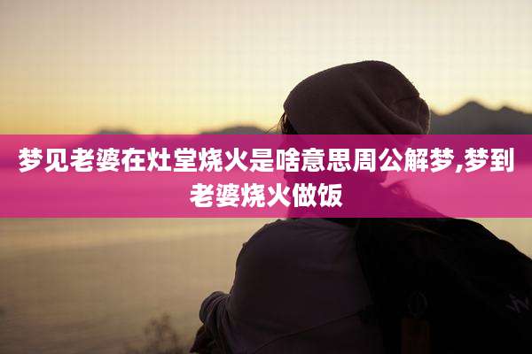 梦见老婆在灶堂烧火是啥意思周公解梦,梦到老婆烧火做饭