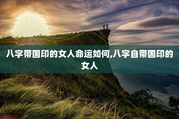 八字带国印的女人命运如何,八字自带国印的女人