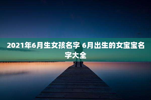 2021年6月生女孩名字 6月出生的女宝宝名字大全