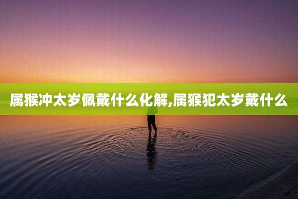 属猴冲太岁佩戴什么化解,属猴犯太岁戴什么