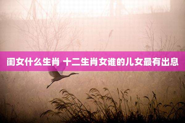 闺女什么生肖 十二生肖女谁的儿女最有出息