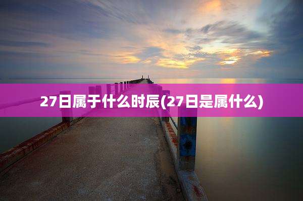 27日属于什么时辰(27日是属什么)
