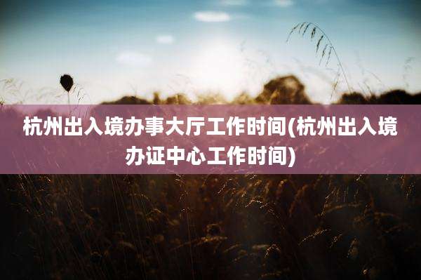 杭州出入境办事大厅工作时间(杭州出入境办证中心工作时间)