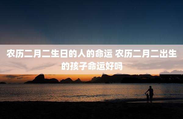 农历二月二生日的人的命运 农历二月二出生的孩子命运好吗