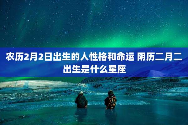 农历2月2日出生的人性格和命运 阴历二月二出生是什么星座