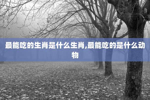 最能吃的生肖是什么生肖,最能吃的是什么动物