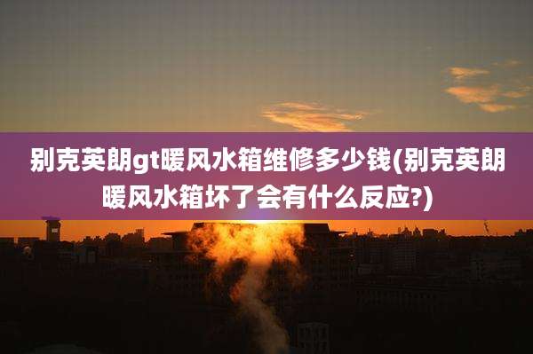 别克英朗gt暖风水箱维修多少钱(别克英朗暖风水箱坏了会有什么反应?)