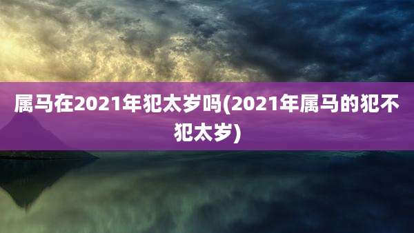 属马在2021年犯太岁吗(2021年属马的犯不犯太岁)