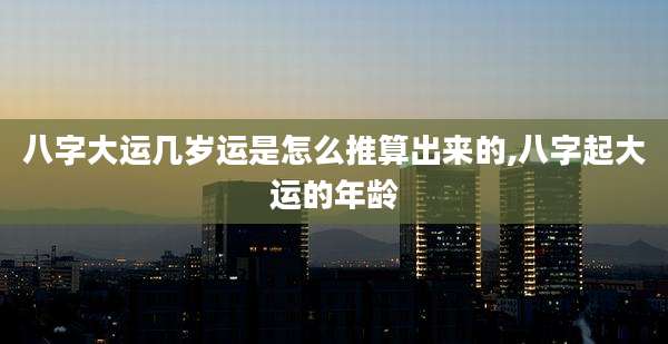 八字大运几岁运是怎么推算出来的,八字起大运的年龄