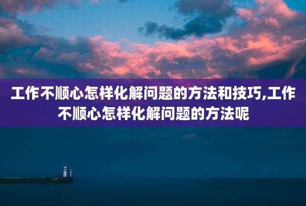 工作不顺心怎样化解问题的方法和技巧,工作不顺心怎样化解问题的方法呢