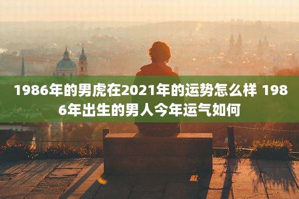 1986年的男虎在2021年的运势怎么样 1986年出生的男人今年运气如何