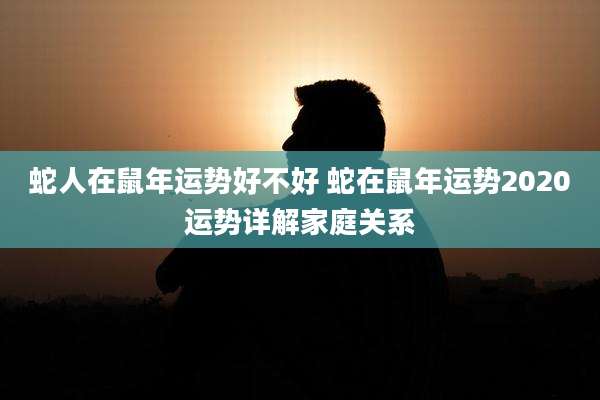 蛇人在鼠年运势好不好 蛇在鼠年运势2020运势详解家庭关系