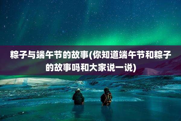粽子与端午节的故事(你知道端午节和粽子的故事吗和大家说一说)