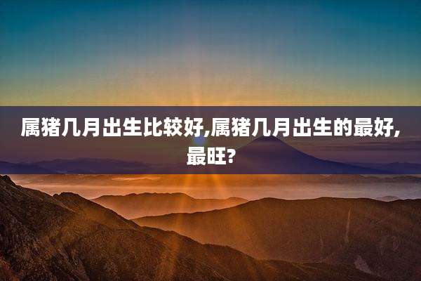 属猪几月出生比较好,属猪几月出生的最好,最旺?