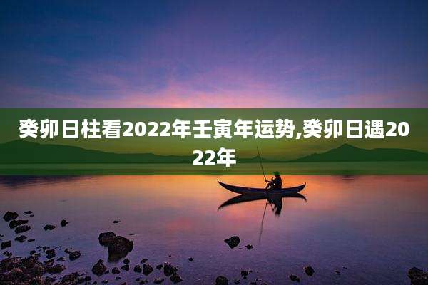 癸卯日柱看2022年壬寅年运势,癸卯日遇2022年