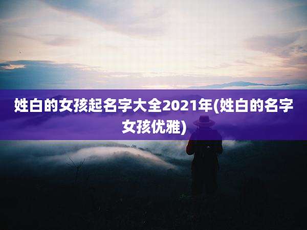 姓白的女孩起名字大全2021年(姓白的名字女孩优雅)