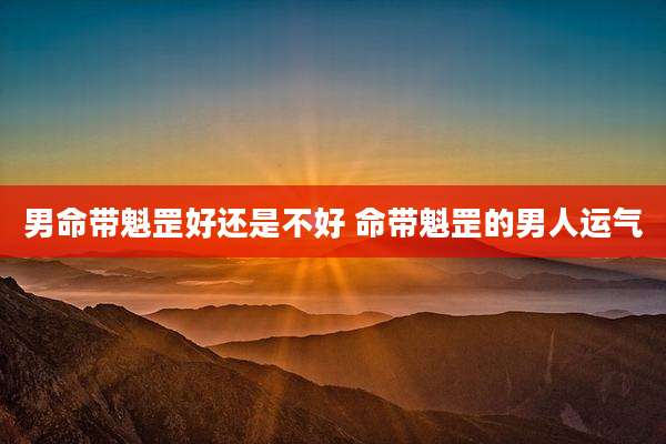 男命带魁罡好还是不好 命带魁罡的男人运气