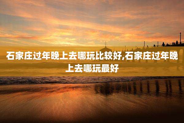 石家庄过年晚上去哪玩比较好,石家庄过年晚上去哪玩最好