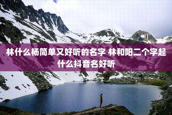 林什么杨简单又好听的名字 林和阳二个字起什么抖音名好听
