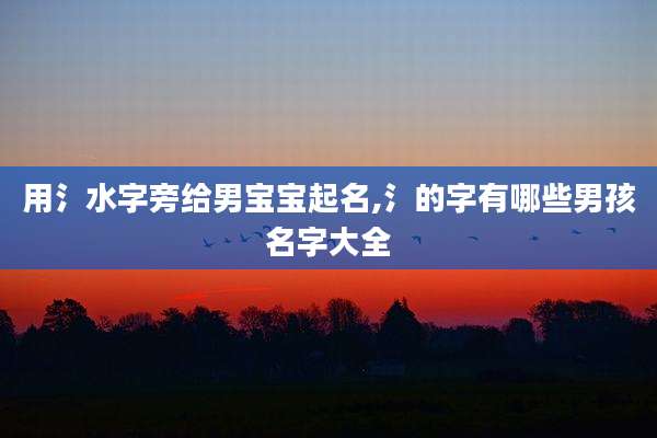 用氵水字旁给男宝宝起名,氵的字有哪些男孩名字大全