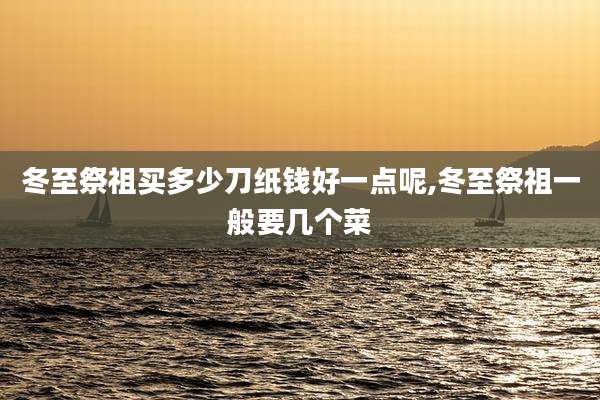 冬至祭祖买多少刀纸钱好一点呢,冬至祭祖一般要几个菜